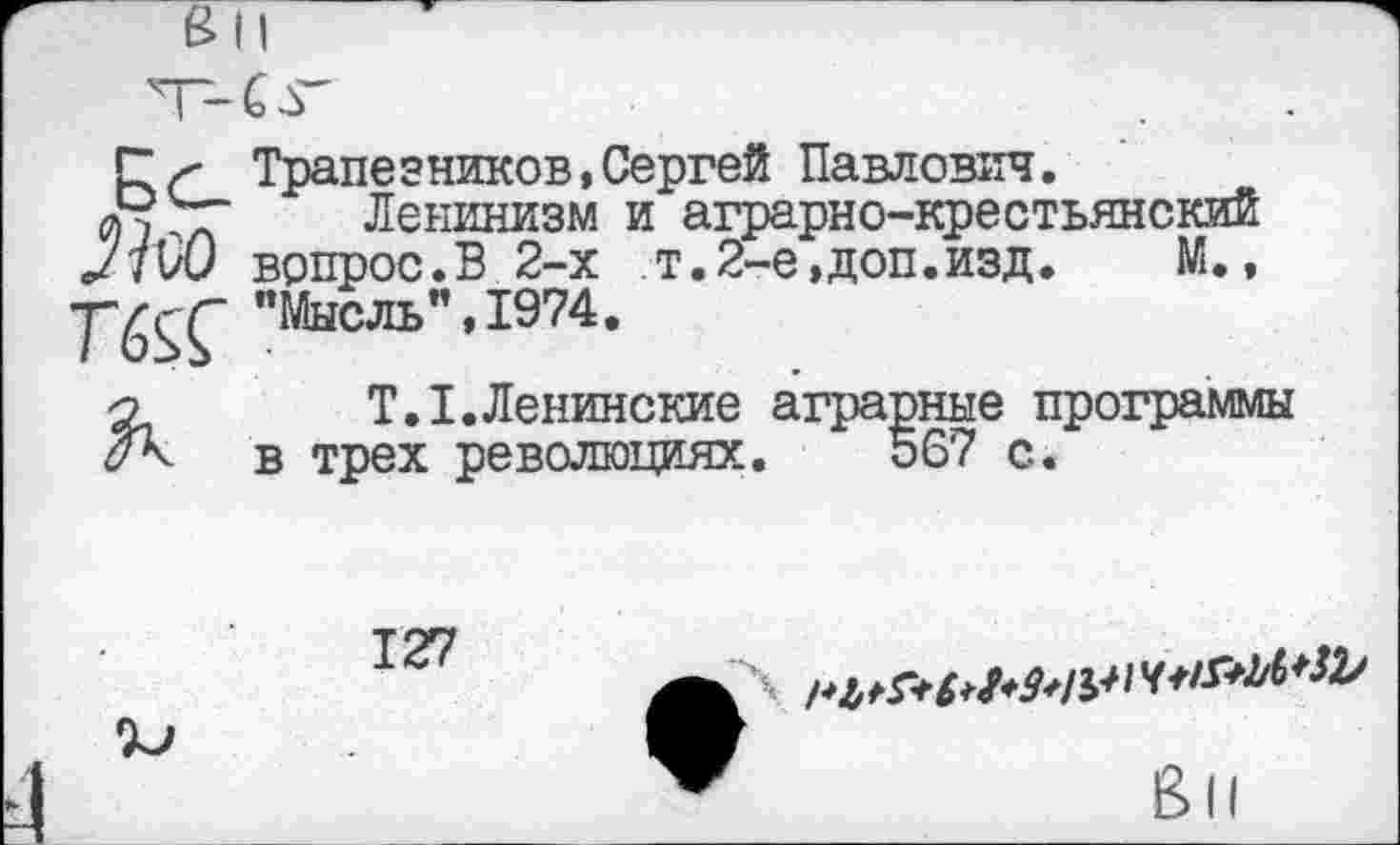 ﻿Г л- Трапе зников, Сергей Павлович.
Ленинизм и аграрно-крестьянский </7W вопрос.В 2-х т. 2-е, доп. изд.	М.,
T"6SÇ "Мысль",1974.
о T.I.Ленинские аграрные программы в трех революциях. 567 с.
127
